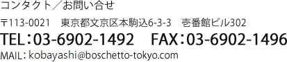 コンタクト／お問い合せ　〒113-0021　東京都文京区本駒込6-3-3　壱番館ビル302　TEL:03-6902-1492　FAX:03-6902-1496　MAIL:kimura@boschetto-tokyo.com